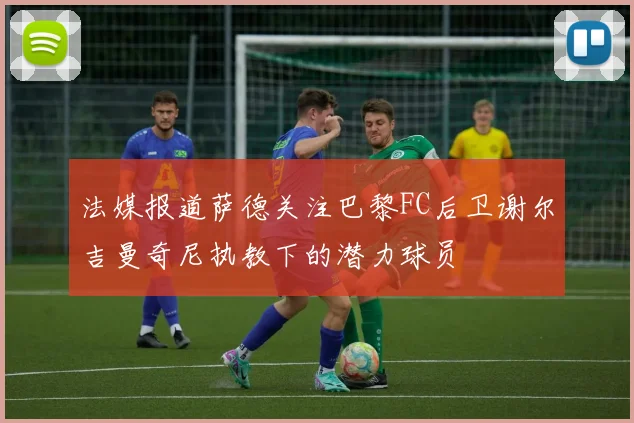 法媒报道萨德关注巴黎FC后卫谢尔吉曼奇尼执教下的潜力球员