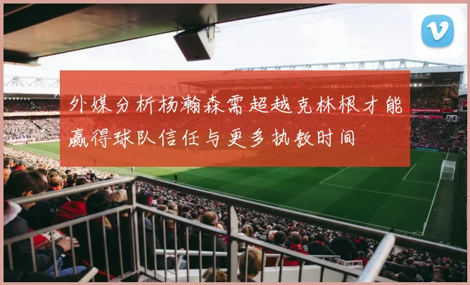 外媒分析杨瀚森需超越克林根才能赢得球队信任与更多执教时间