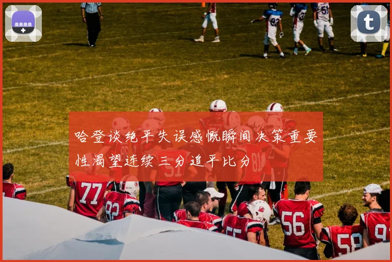 哈登谈绝平失误感慨瞬间决策重要性渴望连续三分追平比分
