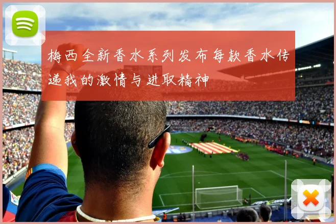 梅西全新香水系列发布每款香水传递我的激情与进取精神