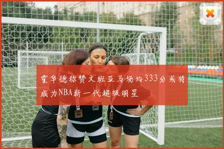 霍华德称赞文班亚马场均333分或将成为NBA新一代超级明星