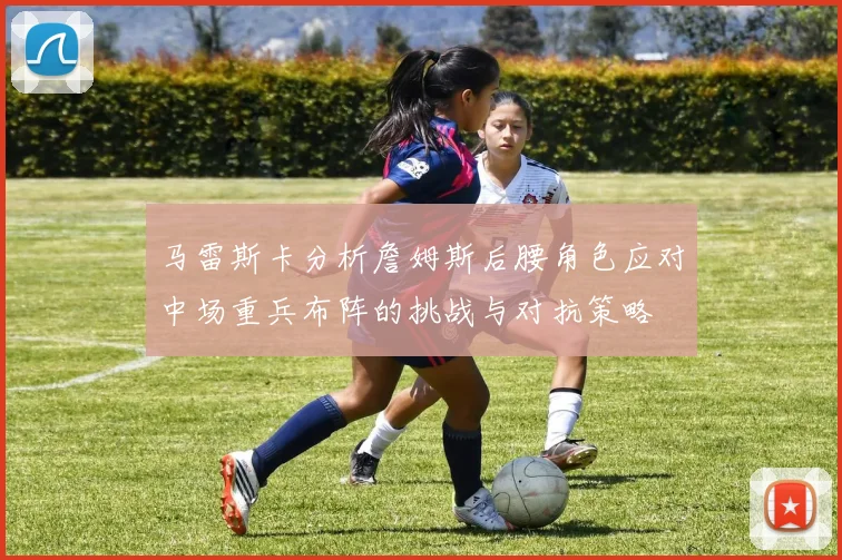 马雷斯卡分析詹姆斯后腰角色应对中场重兵布阵的挑战与对抗策略