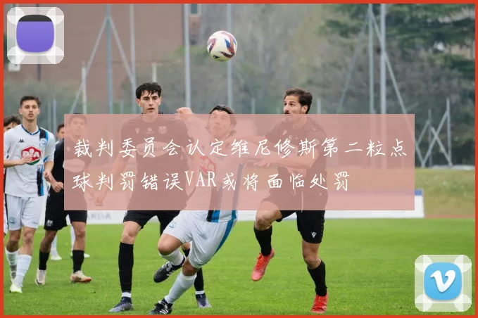 裁判委员会认定维尼修斯第二粒点球判罚错误VAR或将面临处罚