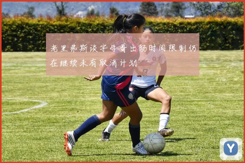 老里弗斯谈字母哥出场时间限制仍在继续未有取消计划