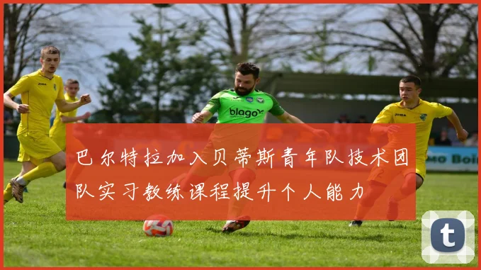 巴尔特拉加入贝蒂斯青年队技术团队实习教练课程提升个人能力