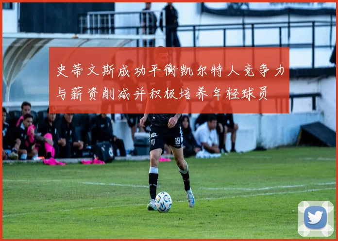 史蒂文斯成功平衡凯尔特人竞争力与薪资削减并积极培养年轻球员