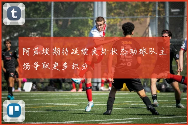 阿苏埃期待延续良好状态助球队主场争取更多积分