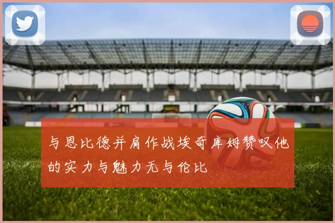 与恩比德并肩作战埃奇库姆赞叹他的实力与魅力无与伦比
