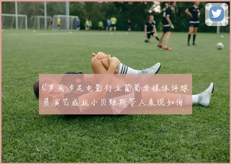 C罗或涉足电影行业葡萄牙媒体评球员演艺成就小贝琼斯等人表现如何