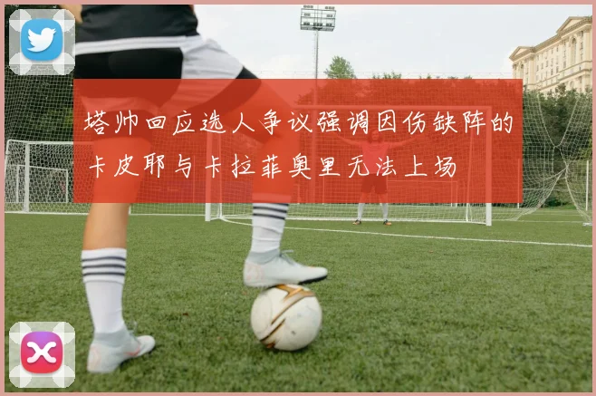 塔帅回应选人争议强调因伤缺阵的卡皮耶与卡拉菲奥里无法上场