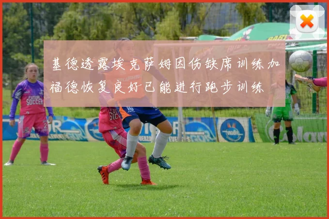 基德透露埃克萨姆因伤缺席训练加福德恢复良好已能进行跑步训练