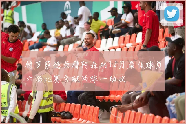 特罗萨德荣膺阿森纳12月最佳球员六场比赛贡献两球一助攻