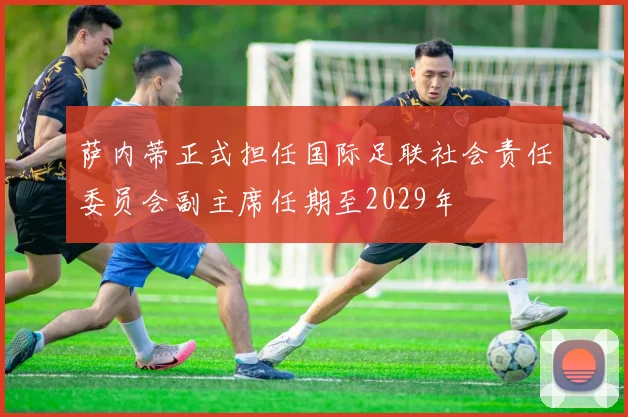 萨内蒂正式担任国际足联社会责任委员会副主席任期至2029年