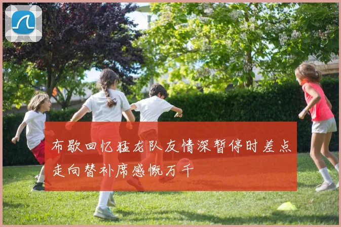 布歇回忆猛龙队友情深暂停时差点走向替补席感慨万千