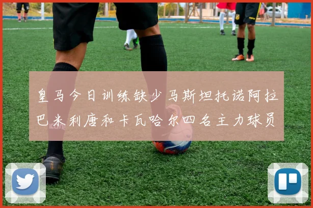 皇马今日训练缺少马斯坦托诺阿拉巴米利唐和卡瓦哈尔四名主力球员