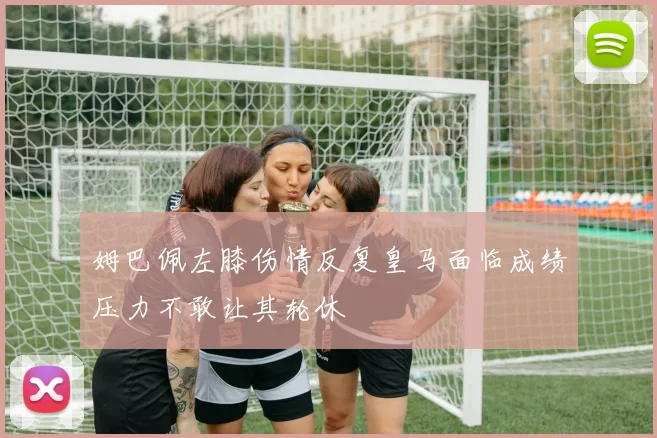 姆巴佩左膝伤情反复皇马面临成绩压力不敢让其轮休