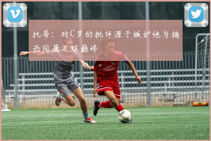 托蒂：对C罗的批评源于嫉妒他与梅西同属足球巅峰