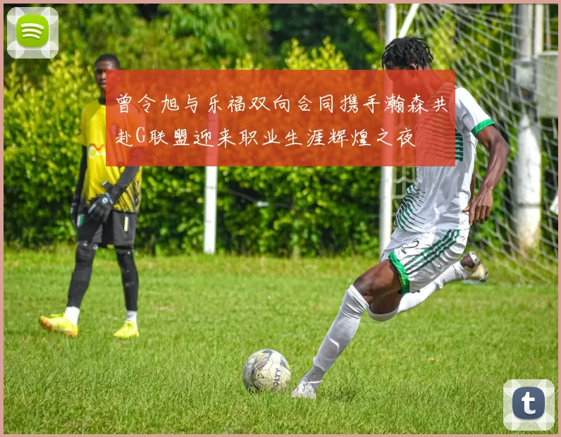 曾令旭与乐福双向合同携手瀚森共赴G联盟迎来职业生涯辉煌之夜