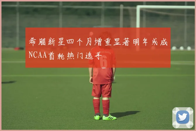 希腊新星四个月增重显著明年或成NCAA首轮热门选手