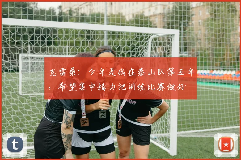 克雷桑：今年是我在泰山队第五年，希望集中精力把训练比赛做好