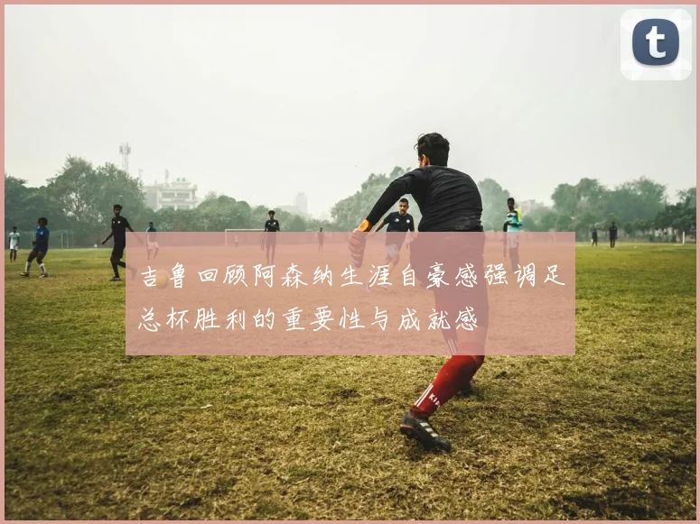 吉鲁回顾阿森纳生涯自豪感强调足总杯胜利的重要性与成就感